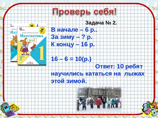Задача № 2. В начале – 6 р.. За зиму – ? р. К концу – 16 р.  16 – 6 = 10(р.) Ответ: 10 ребят научились кататься на лыжах этой зимой. 