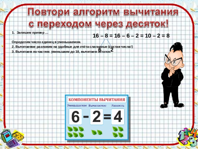 Запишем пример …  Определим число единиц в уменьшаемом. 2. Вычитаемое разложим на удобные для счёта слагаемые (состав числа!) 3. Вычитаем по частям: уменьшаем до 10, вычитаем остаток. 1 6 – 8 = 16 – 6 – 2 = 10 – 2 = 8   6 2 