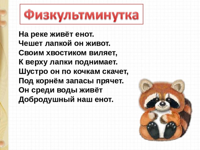 На реке живёт енот.  Чешет лапкой он живот.  Своим хвостиком виляет,  К верху лапки поднимает.  Шустро он по кочкам скачет,  Под корнём запасы прячет.  Он среди воды живёт  Добродушный наш енот. 