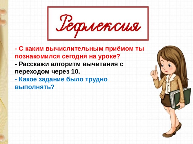 - С каким вычислительным приёмом ты познакомился сегодня на уроке? - Расскажи алгоритм вычитания с переходом через 10. - Какое задание было трудно выполнять?  