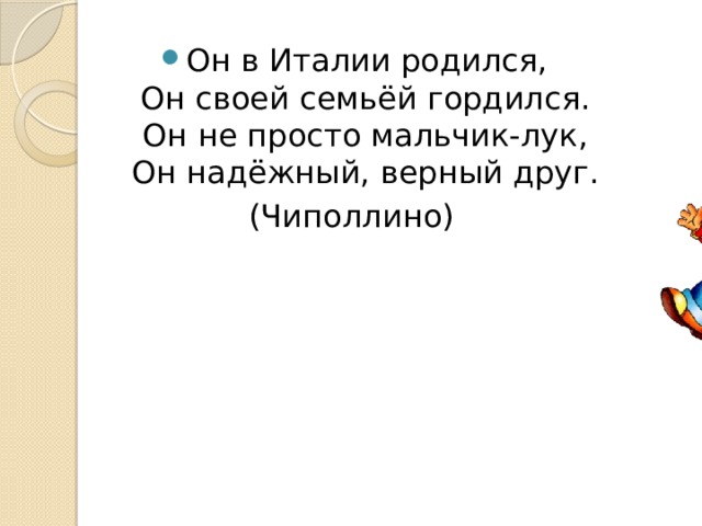 Он в Италии родился,  Он своей семьёй гордился.  Он не просто мальчик-лук,  Он надёжный, верный друг. (Чиполлино) 