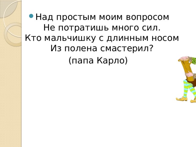 Над простым моим вопросом  Не потратишь много сил.  Кто мальчишку с длинным носом  Из полена смастерил? (папа Карло) 