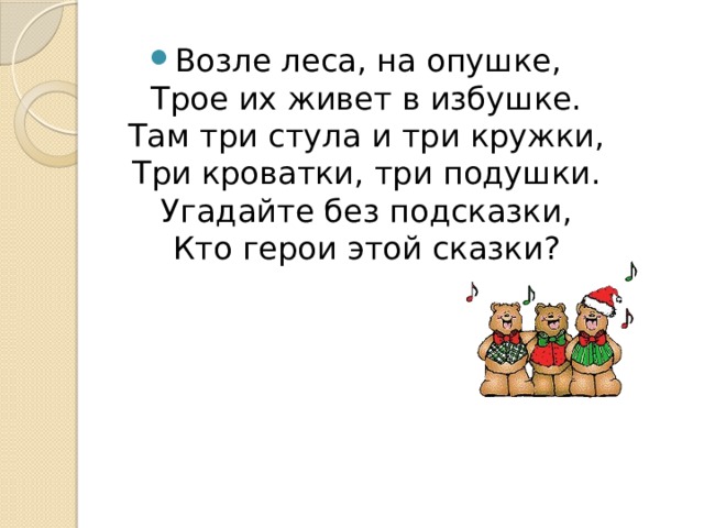Возле леса, на опушке,  Трое их живет в избушке.  Там три стула и три кружки,  Три кроватки, три подушки.  Угадайте без подсказки,  Кто герои этой сказки? 