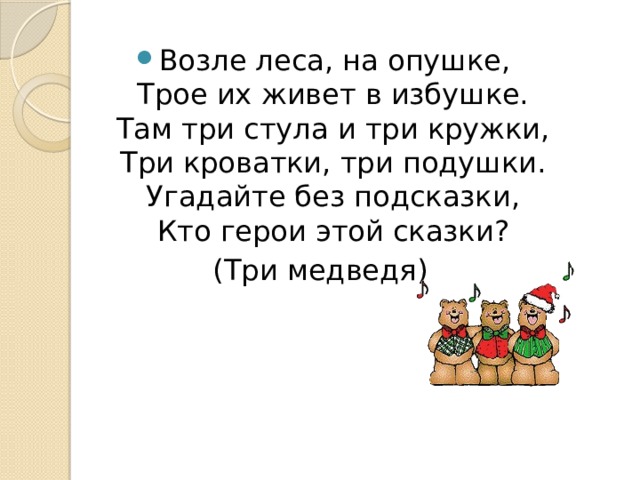 Возле леса, на опушке,  Трое их живет в избушке.  Там три стула и три кружки,  Три кроватки, три подушки.  Угадайте без подсказки,  Кто герои этой сказки? (Три медведя) 