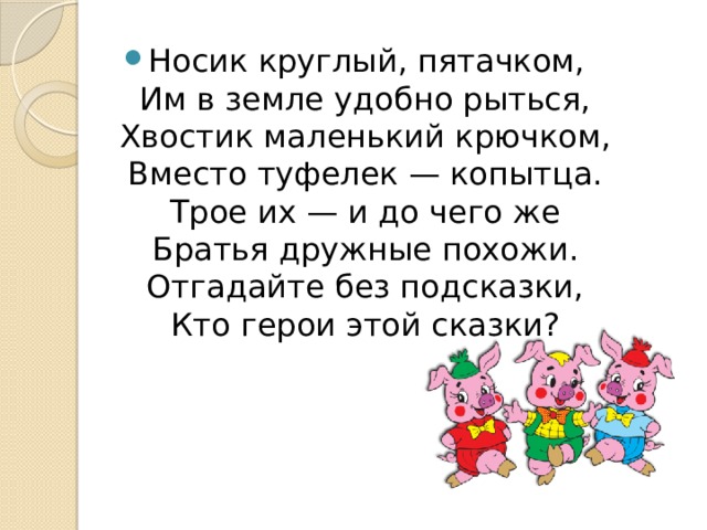 Носик круглый, пятачком,  Им в земле удобно рыться,  Хвостик маленький крючком,  Вместо туфелек — копытца.  Трое их — и до чего же  Братья дружные похожи.  Отгадайте без подсказки,  Кто герои этой сказки? 
