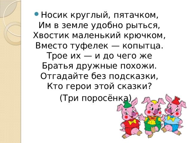 Носик круглый, пятачком,  Им в земле удобно рыться,  Хвостик маленький крючком,  Вместо туфелек — копытца.  Трое их — и до чего же  Братья дружные похожи.  Отгадайте без подсказки,  Кто герои этой сказки? (Три поросёнка) 
