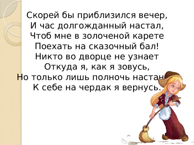 Скорей бы приблизился вечер,  И час долгожданный настал,  Чтоб мне в золоченой карете  Поехать на сказочный бал!  Никто во дворце не узнает  Откуда я, как я зовусь,  Но только лишь полночь настанет,  К себе на чердак я вернусь. 