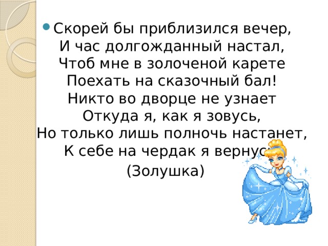Скорей бы приблизился вечер,  И час долгожданный настал,  Чтоб мне в золоченой карете  Поехать на сказочный бал!  Никто во дворце не узнает  Откуда я, как я зовусь,  Но только лишь полночь настанет,  К себе на чердак я вернусь. (Золушка) 