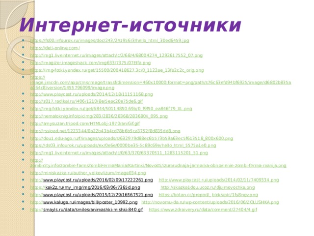 Интернет-источники https:// fs00.infourok.ru/images/doc/243/241956/3/hello_html_30ed6459.jpg https://deti-online.com / http:// img1.liveinternet.ru/images/attach/c/2/68/4/68004274_1292617552_07.png http:// imagizer.imageshack.com/img633/7375/07EIfa.png https:// img-fotki.yandex.ru/get/15500/200418627.3c/0_1122ae_13fa2c2c_orig.png https:// image.jimcdn.com/app/cms/image/transf/dimension=460x10000:format=png/path/s76c63efd94bf6925/image/id6802b835aa164c8/version/1455796099/image.png http:// www.playcast.ru/uploads/2014/12/18/11151168.png http:// s017.radikal.ru/i406/1210/8e/5eac20e75de6.gif http:// img-fotki.yandex.ru/get/6844/50114850.69b/0_f9f50_ea846f79_XL.png http:// nemaloknig.info/picimg/283/2836/28368/283680/i_095.png http:// amysuzan.tripod.com/HTMLobj-1970/aniGif.gif http:// rssload.net/1223344/0a22b43b4cd78b6b5ca3752f8d835dd8.png http:// dou1.edu-ago.ru/f/images/uploads/s/632979d88ec6b573b59a63ec5f613518_800x600.png https:// ds03.infourok.ru/uploads/ex/0e6e/0000be35-5c89c69e/hello_html_5575a1e0.png http:// img1.liveinternet.ru/images/attach/c/0/63/370/63370511_1283115201_51.png http:// zombicity.info/zombie-farm/ZombiFermaMania/Kartinki/Novosti/izumrudnaja-jarmarka-obnovlenie-zombi-ferma-manija.png http:// miniskazka.ru/author_volkov/izum/image034.png http:// www.playcast.ru/uploads/2016/02/09/17222261.png  http:// www.playcast.ru/uploads/2014/02/11/7409334.png https:// kak2z.ru/my_img/img/2016/03/06/7365d.png  http :// skazka1dou.ucoz.ru/djujmovochka.png http:// www.playcast.ru/uploads/2015/12/29/16567521.png  https://botan.cc/prepod/_ bloks/pic/1fy8ngv.png http:// www.kaluga.ru/images/bill/poster_10992.png  http:// novomu-da.ru/wp-content/uploads/2016/06/ZOLUSHKA.png http:// smayls.ru/data/smiles/animashki-mishki-840.gif  https:// www.zdraivery.ru/data/comment/27404/4.gif 
