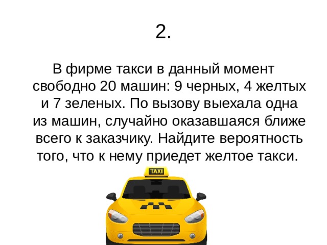2. В фирме такси в данный момент свободно 20 машин: 9 черных, 4 желтых и 7 зеленых. По вызову выехала одна из машин, случайно оказавшаяся ближе всего к заказчику. Найдите вероятность того, что к нему приедет желтое такси. 