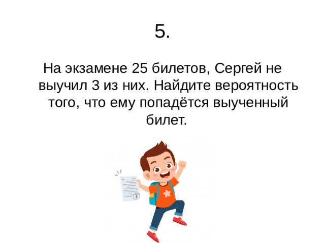 5. На экзамене 25 билетов, Сергей не выучил 3 из них. Найдите вероятность того, что ему попадётся выученный билет. 