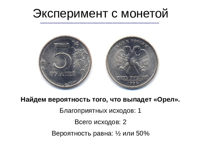 Эксперимент с монетой Найдем вероятность того, что выпадет «Орел». Благоприятных исходов: 1 Всего исходов: 2 Вероятность равна: ½ или 50% 