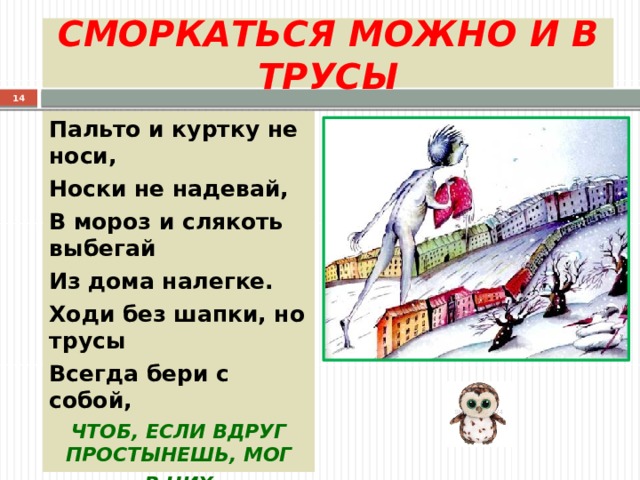СМОРКАТЬСЯ МОЖНО И В ТРУСЫ  Пальто и куртку не носи, Носки не надевай, В мороз и слякоть выбегай Из дома налегке. Ходи без шапки, но трусы Всегда бери с собой, ЧТОБ, ЕСЛИ ВДРУГ ПРОСТЫНЕШЬ, МОГ В НИХ ВЫСМОРКАТЬСЯ ТЫ 