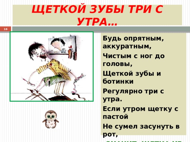 ЩЕТКОЙ ЗУБЫ ТРИ С УТРА…  Будь опрятным, аккуратным, Чистым с ног до головы, Щеткой зубы и ботинки Регулярно три с утра. Если утром щетку с пастой Не сумел засунуть в рот, ЗНАЧИТ, ЩЕТКА НЕ ЗУБНАЯ, А САПОЖНАЯ БЫЛА. 