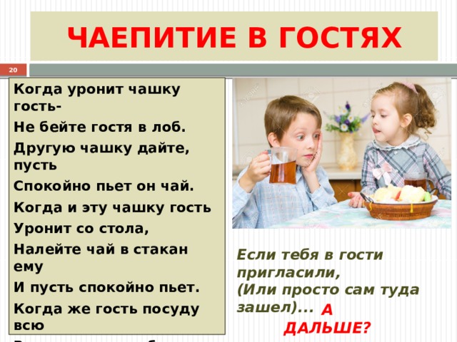 ЧАЕПИТИЕ В ГОСТЯХ  Когда уронит чашку гость- Не бейте гостя в лоб. Другую чашку дайте, пусть Спокойно пьет он чай. Когда и эту чашку гость Уронит со стола, Налейте чай в стакан ему И пусть спокойно пьет. Когда же гость посуду всю В квартире перебьет – ПРИДЕТСЯ СЛАДКИЙ ЧАЙ НАЛИТЬ ЗА ШИВОРОТ ЕМУ   Если тебя в гости пригласили, (Или просто сам туда зашел)... А ДАЛЬШЕ? 
