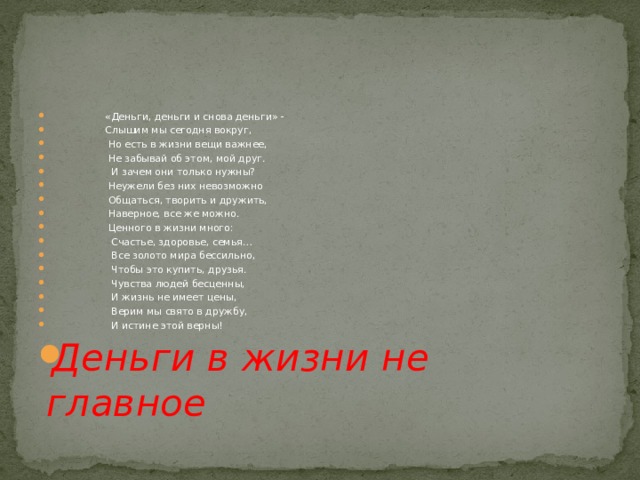                     «Деньги, деньги и снова деньги» -                     Слышим мы сегодня вокруг,                     Но есть в жизни вещи важнее,                     Не забывай об этом, мой друг.  И зачем они только нужны?                     Неужели без них невозможно                     Общаться, творить и дружить,                     Наверное, все же можно.  Ценного в жизни много:                       Счастье, здоровье, семья…                       Все золото мира бессильно,                       Чтобы это купить, друзья.                       Чувства людей бесценны,                       И жизнь не имеет цены,                       Верим мы свято в дружбу,                               И истине этой верны! Деньги в жизни не главное 