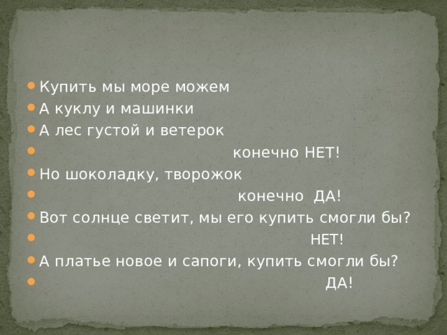 Купить мы море можем А куклу и машинки А лес густой и ветерок  конечно НЕТ! Но шоколадку, творожок  конечно ДА! Вот солнце светит, мы его купить смогли бы?  НЕТ! А платье новое и сапоги, купить смогли бы?  ДА! 