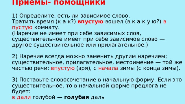 Приёмы- помощники   1) Определите, есть ли зависимое слово.  Тратить время (к а к?) впустую вошел (в к а к у ю?) в пустую комнату.  (Наречие не имеет при себе зависимых слов, существительное имеет при себе зависимое слово — другое существительное или прилагательное.)   2) Наречие всегда можно заменить другим наречием; существительное, прилагательное, местоимение — той же частью речи: впустую (зря), с начала зимы (с конца зимы).   3) Поставьте словосочетание в начальную форму. Если это существительное, то в начальной форме предлога не будет:  в дали голубой — голубая даль    