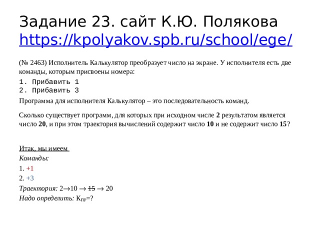 Задание 23. сайт К.Ю. Полякова https://kpolyakov.spb.ru/school/ege / (№ 2463) Исполнитель Калькулятор преобразует число на экране. У исполнителя есть две команды, которым присвоены номера: 1. Прибавить 1  2. Прибавить 3 Программа для исполнителя Калькулятор – это последовательность команд. Сколько существует программ, для которых при исходном числе 2 результатом является число 20 , и при этом траектория вычислений содержит число 10 и не содержит число 15 ? Итак, мы имеем Команды: 1. +1 2. +3 Траектория: 2  10   15   20 Надо определить: К ПР =? 