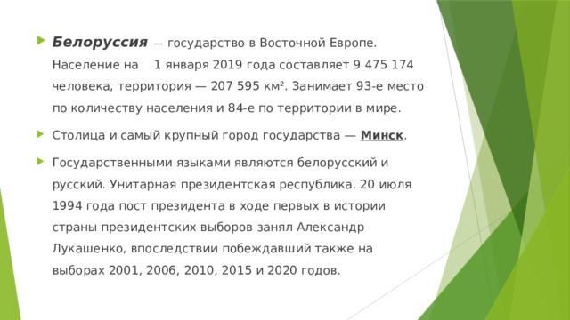 Белоруссия — государство в Восточной Европе. Население на 1 января 2019 года составляет 9 475 174 человека, территория — 207 595 км². Занимает 93-е место по количеству населения и 84-е по территории в мире. Столица и самый крупный город государства — Минск . Государственными языками являются белорусский и русский. Унитарная президентская республика. 20 июля 1994 года пост президента в ходе первых в истории страны президентских выборов занял Александр Лукашенко, впоследствии побеждавший также на выборах 2001, 2006, 2010, 2015 и 2020 годов. 
