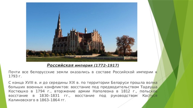 Российская империя (1772–1917) Почти все белорусские земли оказались в составе Российской империи к 1793 г. С конца XVIII в. и до середины XIX в. по территории Беларуси прошла волна больших военных конфликтов: восстание под предводительством Тадеуша Костюшко в 1794 г., вторжение армии Наполеона в 1812 г., польское восстание в 1830–1831 гг., восстание под руководством Кастуся Калиновского в 1863–1864 гг. 