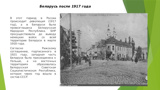 Беларусь после 1917 года   В этот период в России происходит революция (1917 год), а в Беларуси была провозглашена Белорусская Народная Республика. БНР просуществовала до вывода немецких войск со всей территории Беларуси в марте 1918 года. Согласно Рижскому соглашению, подписанного в 1921 году, западная часть Беларуси была присоединена к Польше, а на восточных территориях образовалась Белорусская Советская Социалистическая Республика, которая через год вошла в состав СССР. 