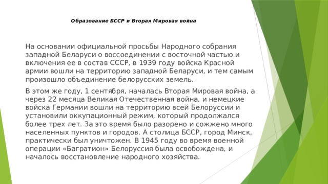 Образование БССР и Вторая Мировая война   На основании официальной просьбы Народного собрания западной Беларуси о воссоединении с восточной частью и включения ее в состав СССР, в 1939 году войска Красной армии вошли на территорию западной Беларуси, и тем самым произошло объединение белорусских земель. В этом же году, 1 сентября, началась Вторая Мировая война, а через 22 месяца Великая Отечественная война, и немецкие войска Германии вошли на территорию всей Белоруссии и установили оккупационный режим, который продолжался более трех лет. За это время было разорено и сожжено много населенных пунктов и городов. А столица БССР, город Минск, практически был уничтожен. В 1945 году во время военной операции «Багратион» Белоруссия была освобождена, и началось восстановление народного хозяйства. 
