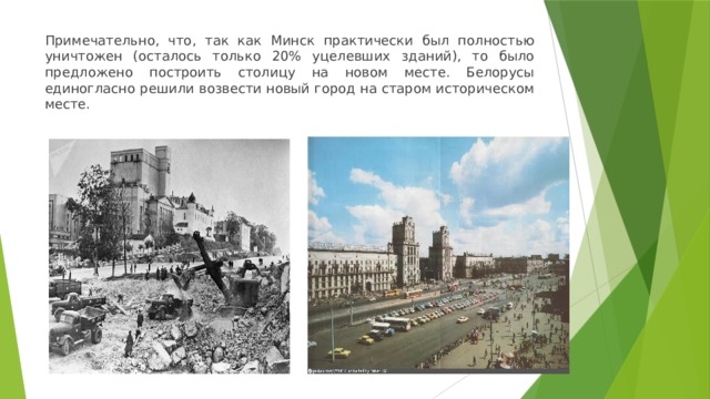 Примечательно, что, так как Минск практически был полностью уничтожен (осталось только 20% уцелевших зданий), то было предложено построить столицу на новом месте. Белорусы единогласно решили возвести новый город на старом историческом месте. 