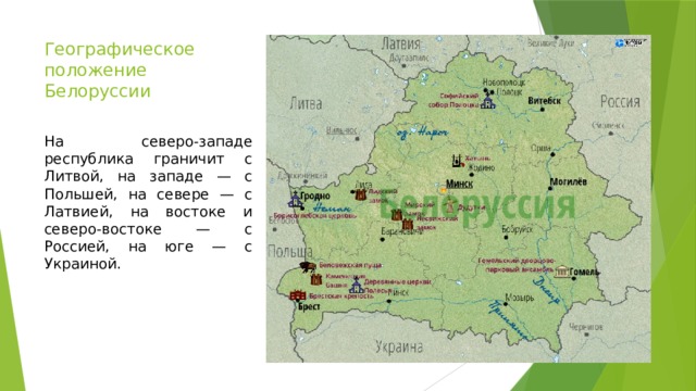 Географическое положение Белоруссии    На северо-западе республика граничит с Литвой, на западе — с Польшей, на севере — с Латвией, на востоке и северо-востоке — с Россией, на юге — с Украиной. 