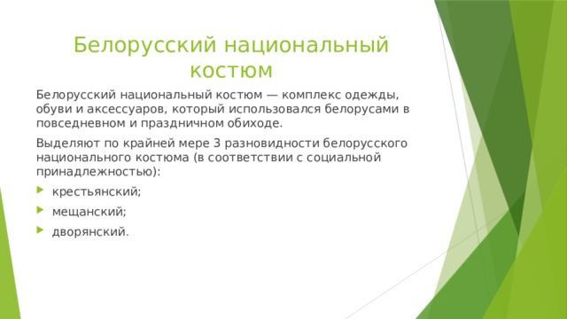 Белорусский национальный костюм Белорусский национальный костюм — комплекс одежды, обуви и аксессуаров, который использовался белорусами в повседневном и праздничном обиходе. Выделяют по крайней мере 3 разновидности белорусского национального костюма (в соответствии с социальной принадлежностью): крестьянский; мещанский; дворянский . 