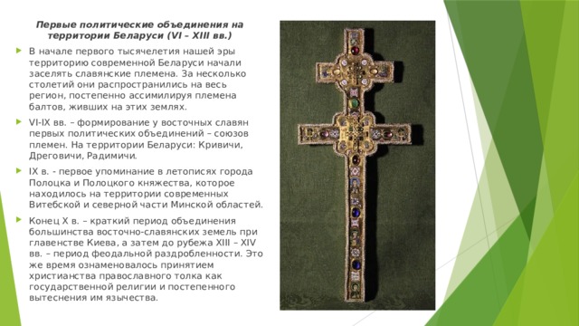 Первые политические объединения на территории Беларуси (VI – XIII вв.) В начале первого тысячелетия нашей эры территорию современной Беларуси начали заселять славянские племена. За несколько столетий они распространились на весь регион, постепенно ассимилируя племена балтов, живших на этих землях. VI-IX вв. – формирование у восточных славян первых политических объединений – союзов племен. На территории Беларуси: Кривичи, Дреговичи, Радимичи. IX в. - первое упоминание в летописях города Полоцка и Полоцкого княжества, которое находилось на территории современных Витебской и северной части Минской областей. Конец X в. – краткий период объединения большинства восточно-славянских земель при главенстве Киева, а затем до рубежа XIII – XIV вв. – период феодальной раздробленности. Это же время ознаменовалось принятием христианства православного толка как государственной религии и постепенного вытеснения им язычества. 