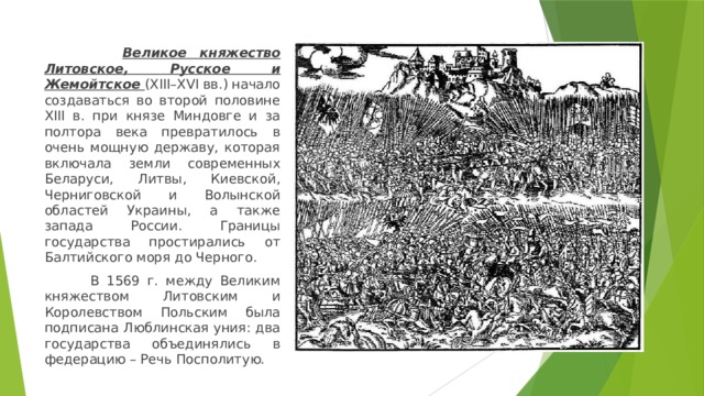  Великое княжество Литовское, Русское и Жемойтское (XIII–XVI вв.) начало создаваться во второй половине XIII в. при князе Миндовге и за полтора века превратилось в очень мощную державу, которая включала земли современных Беларуси, Литвы, Киевской, Черниговской и Волынской областей Украины, а также запада России. Границы государства простирались от Балтийского моря до Черного.  В 1569 г. между Великим княжеством Литовским и Королевством Польским была подписана Люблинская уния: два государства объединялись в федерацию – Речь Посполитую. 