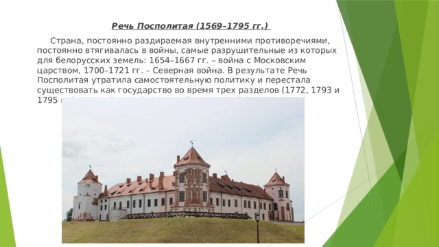  Речь Посполитая (1569–1795 гг.)  Страна, постоянно раздираемая внутренними противоречиями, постоянно втягивалась в войны, самые разрушительные из которых для белорусских земель: 1654–1667 гг. – война с Московским царством, 1700–1721 гг. – Северная война. В результате Речь Посполитая утратила самостоятельную политику и перестала существовать как государство во время трех разделов (1772, 1793 и 1795 гг.) между Россией, Австрией и Пруссией. 