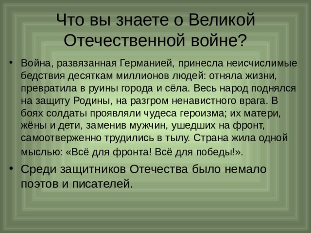 Что вы знаете о Великой Отечественной войне? Война, развязанная Германией, принесла неисчислимые бедствия десяткам миллионов людей: отняла жизни, превратила в руины города и сёла. Весь народ поднялся на защиту Родины, на разгром ненавистного врага. В боях солдаты проявляли чудеса героизма; их матери, жёны и дети, заменив мужчин, ушедших на фронт, самоотверженно трудились в тылу. Страна жила одной мыслью: «Всё для фронта! Всё для победы!».  Среди защитников Отечества было немало поэтов и писателей. 