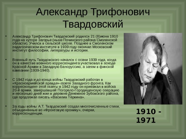 Александр Трифонович Твардовский Александр Трифонович Твардовский родился 21 (8)июня 1910 года на хуторе Загорье (ныне Починского района Смоленской области). Учился в сельской школе. Позднее в Смоленском педагогическом институте в 1939 году окончил Московский институт философии, литературы и истории.  Военный путь Твардовского начался с осени 1939 года, когда он в качестве военного корреспондента участвовал в походе Красной Армии в Западную Белоруссию, а затем в финской кампании (1939-1940).  С 1942 года и до конца войны Твардовский работал в «Красноармейской правде»-газете Западного фронта. Как корреспондент этой газеты в 1942 году он приезжал в войска 20-й армии, завершавшей Погорело-Городищенскую операцию и несколько дней жил в деревне Денежное Зубовского района, где продолжал писать «Василия Тёркина».  За годы войны А.Т. Твардовский создал многочисленные стихи, объединённые во «Фронтовую хронику», очерки, корреспонденции. 1910 - 1971 