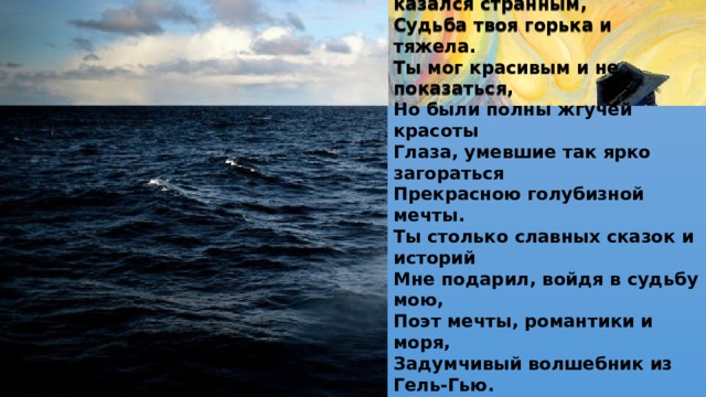 Волшебник милый, сказочник туманный,  Свою страну создавший в мире зла.  Ты был угрюм, порой казался странным,  Судьба твоя горька и тяжела.  Ты мог красивым и не показаться,  Но были полны жгучей красоты  Глаза, умевшие так ярко загораться  Прекрасною голубизной мечты.  Ты столько славных сказок и историй  Мне подарил, войдя в судьбу мою,  Поэт мечты, романтики и моря,  Задумчивый волшебник из Гель-Гью. 