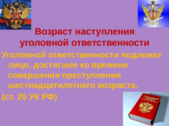 Возраст наступления уголовной ответственности Уголовной ответственности подлежит лицо, достигшее ко времени совершения преступления шестнадцатилетнего возраста. (ст. 20 УК РФ) 