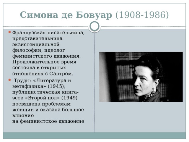 Симона де Бовуар (1908-1986) Французская писательница, представительница экзистенциальной философии, идеолог феминистского движения. Продолжительное время состояла в открытых отношениях с Сартром.   Труды: «Литература и метафизика» (1945); публицистическая книга-эссе «Второй пол» (1949) посвящена проблемам женщин и оказала большое влияние на феминистское движение 