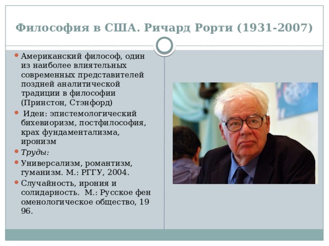 Философия в США. Ричард Рорти (1931-2007) Американский философ, один из наиболее влиятельных современных представителей поздней аналитической традиции в философии (Принстон, Стэнфорд)   Идеи: эпистемологический бихевиоризм, постфилософия,  крах фундаментализма, иронизм Труды: Универсализм, романтизм, гуманизм. М.: РГГУ, 2004. Случайность, ирония и солидарность.  М.: Русское феноменологическое общество, 1996. 