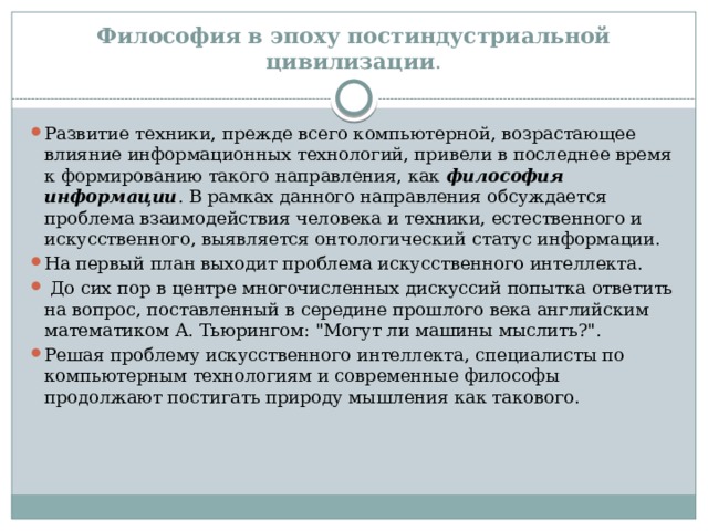 Философия в эпоху постиндустриальной цивилизации . Развитие техники, прежде всего компьютерной, возрастающее влияние информационных технологий, привели в последнее время к формированию такого направления, как философия информации . В рамках данного направления обсуждается проблема взаимодействия человека и техники, естественного и искусственного, выявляется онтологический статус информации. На первый план выходит проблема искусственного интеллекта.  До сих пор в центре многочисленных дискуссий попытка ответить на вопрос, поставленный в середине прошлого века английским математиком А. Тьюрингом: 