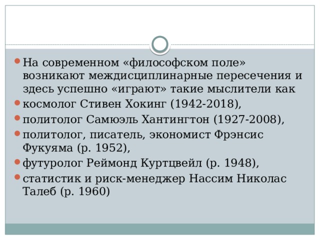 На современном «философском поле» возникают междисциплинарные пересечения и здесь успешно «играют» такие мыслители как космолог Стивен Хокинг (1942‑2018), политолог Самюэль Хантингтон (1927‑2008), политолог, писатель, экономист Фрэнсис Фукуяма (р. 1952), футуролог Реймонд Куртцвейл (р. 1948), статистик и риск-менеджер Нассим Николас Талеб (р. 1960) 