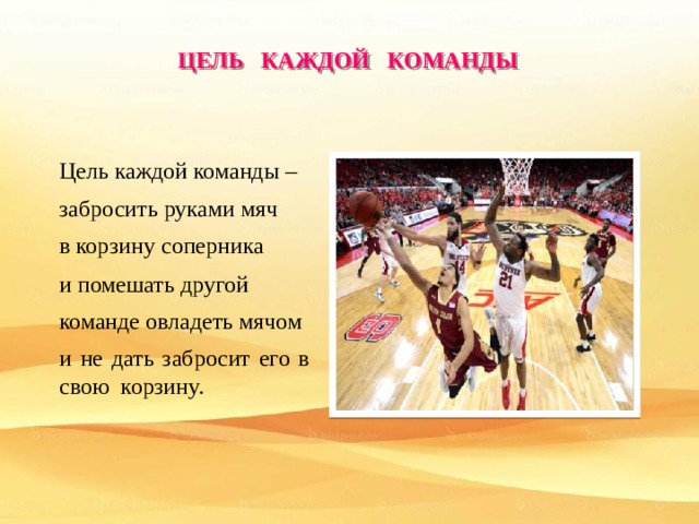 ЦЕЛЬ КАЖДОЙ КОМАНДЫ Цель каждой команды – забросить руками мяч в корзину соперника и помешать другой команде овладеть мячом и не дать забросит его в свою корзину. 