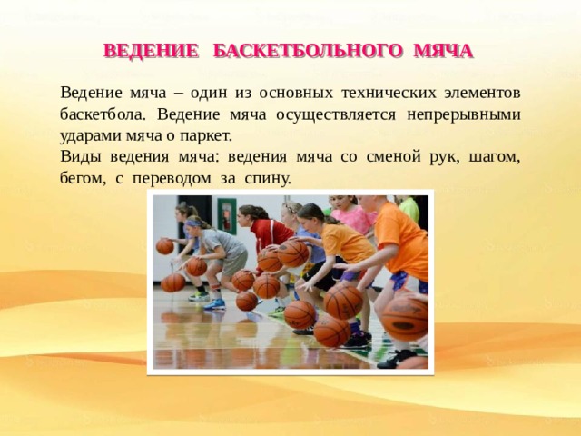 ВЕДЕНИЕ БАСКЕТБОЛЬНОГО МЯЧА Ведение мяча – один из основных технических элементов баскетбола. Ведение мяча осуществляется непрерывными ударами мяча о паркет. Виды ведения мяча: ведения мяча со сменой рук, шагом, бегом, с переводом за спину. 