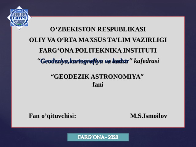 O‘ZBEKISTON RESPUBLIKASI OLIY VA O‘RTA MAXSUS TA’LIM VAZIRLIGI FARG‘ONA POLITEKNIKA INSTITUTI “ Geodeziya,kartografiya va kadstr ” kafedrasi  “ GEODEZIK ASTRONOMIYA ” fani    Fan o’qituvchisi: M.S.Ismoilov 