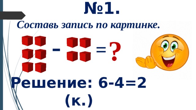 № 1. Составь запись по картинке. - ? = Решение: 6-4=2 (к.)  Ответ: осталось 2 кубика. 