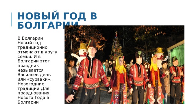Новый год в болгарии В Болгарии Новый год традиционно отмечают в кругу семьи. И в Болгарии этот праздник называется Васильев день или «сурваки». Новогодние традиции Для празднования Нового Года в Болгарии принято одеваться во всё новое. 