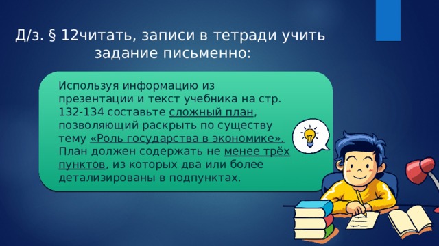 Д/з. § 12читать, записи в тетради учить  задание письменно: Используя информацию из презентации и текст учебника на стр. 132-134 составьте сложный план , позволяющий раскрыть по существу тему «Роль государства в экономике». План должен содержать не менее трёх пунктов , из которых два или более детализированы в подпунктах. 