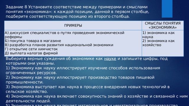 Задание 8 Установите соответствие между примерами и смыслами понятия «экономика»: к каждой позиции, данной в первом столбце, подберите соответствующую позицию из второго столбца. ПРИМЕРЫ СМЫСЛЫ ПОНЯТИЯ «ЭКОНОМИКА» А) дискуссия специалистов о путях проведения экономической реформы Б) покупка товара в магазине 1) экономика как наука В) разработка планов развития национальной экономики 2) экономика как хозяйство Г) открытие сети химчисток Д) выплата налогов фирмой Выберите верные суждения об экономике как науке и запишите цифры, под которыми они указаны. 1) Экономику как науку иллюстрирует изучение способов использования ограниченных ресурсов. 2) Экономику как науку иллюстрирует производство товаров пищевой промышленности. 3) Экономика выступает как наука в процессе внедрения новых технологий в сельское хозяйство. 4) Экономика как наука включает совокупность знаний о хозяйстве и связанной с ним деятельности людей. 5) Экономика как наука включает материальное и нематериальное производство. 