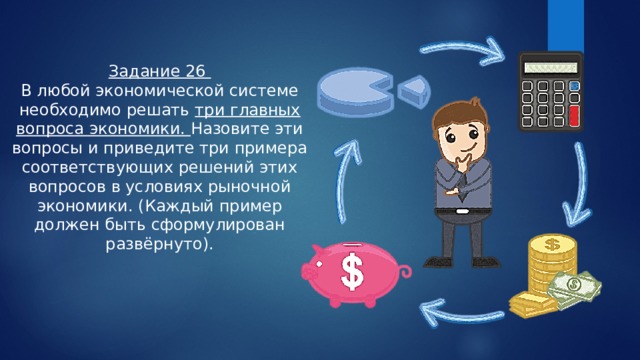 Задание 26 В любой экономической системе необходимо решать три главных вопроса экономики. Назовите эти вопросы и приведите три примера соответствующих решений этих вопросов в условиях рыночной экономики. (Каждый пример должен быть сформулирован развёрнуто). 