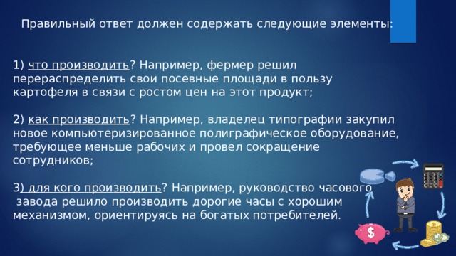 Правильный ответ должен содержать следующие элементы: 1) что производить ? Например, фермер решил перераспределить свои посевные площади в пользу картофеля в связи с ростом цен на этот продукт; 2) как производить ? Например, владелец типографии закупил новое компьютеризированное полиграфическое оборудование, требующее меньше рабочих и провел сокращение сотрудников; 3 ) для кого производить ? Например, руководство часового  завода решило производить дорогие часы с хорошим механизмом, ориентируясь на богатых потребителей. 